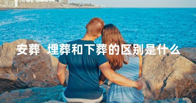 安葬  埋葬和下葬的区别是什么